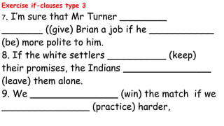 Exercise if-clauses type 3
7. I’m sure that Mr Turner ________
_______ ((give) Brian a job if he ___________
(be) more polite to him.
8. If the white settlers __________ (keep)
their promises, the Indians _______________
(leave) them alone.
9. We _______________ (win) the match if we
_______________ (practice) harder,
 