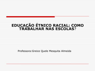 EDUCAÇÃO ÉTNICO RACIAL; COMO
   TRABALHAR NAS ESCOLAS?




  Professora:Greice Quele Mesquita Almeida
 