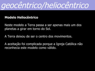 geocêntrico/heliocêntrico
 Modelo Heliocêntrico

 Neste modelo a Terra passa a ser apenas mais um dos
 planetas a girar em torno do Sol.

 A Terra deixou de ser o centro dos movimentos.

 A aceitação foi complicada porque a Igreja Católica não
 reconhecia este modelo como válido.
 