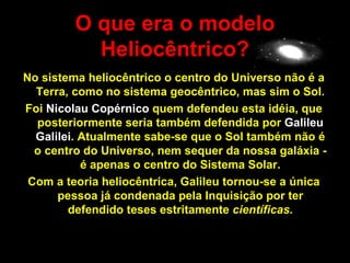 O que era o modelo
           Heliocêntrico?
No sistema heliocêntrico o centro do Universo não é a
  Terra, como no sistema geocêntrico, mas sim o Sol.
Foi Nicolau Copérnico quem defendeu esta idéia, que
  posteriormente seria também defendida por Galileu
  Galilei. Atualmente sabe-se que o Sol também não é
  o centro do Universo, nem sequer da nossa galáxia -
           é apenas o centro do Sistema Solar.
 Com a teoria heliocêntrica, Galileu tornou-se a única
      pessoa já condenada pela Inquisição por ter
        defendido teses estritamente científicas.
 