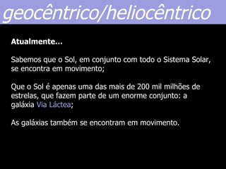 geocêntrico/heliocêntrico
 Atualmente…

 Sabemos que o Sol, em conjunto com todo o Sistema Solar,
 se encontra em movimento;

 Que o Sol é apenas uma das mais de 200 mil milhões de
 estrelas, que fazem parte de um enorme conjunto: a
 galáxia Via Láctea;

 As galáxias também se encontram em movimento.
 