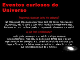 Eventos curiosos do
Universo
              Podemos escutar sons no espaço?
 No espaço não podemos escutar sons, pois não possui moléculas de
 ar, por isso, não há como o som vibrar moléculas e viajar no espaço.
Portanto, se uma bomba explodir no espaço não iríamos escutar nada!

                     A luz tem velocidade?
         Muita gente pensa que a luz vai de um lugar ao outro
   instantaneamente, mas não, ela demora um tempo para ir de um
lugar ao outro. Por exemplo: a luz do sol leva mais de 8 minutos para
  chegar a Terra se o sol desaparecesse só iríamos deixar de receber
                 sua luz depois de mais de 8 minutos!
 