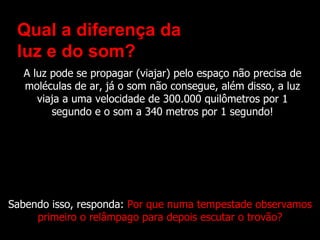 Qual a diferença da
 luz e do som?
  A luz pode se propagar (viajar) pelo espaço não precisa de
  moléculas de ar, já o som não consegue, além disso, a luz
     viaja a uma velocidade de 300.000 quilômetros por 1
        segundo e o som a 340 metros por 1 segundo!




Sabendo isso, responda: Por que numa tempestade observamos
     primeiro o relâmpago para depois escutar o trovão?
 