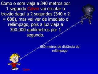 Como o som viaja a 340 metros por
   1 segundo Calvin vai escutar o
trovão daqui a 2 segundos (340 x 2
 = 680), mas vai ver de imediato o
    relâmpago, pois a luz viaja a
     300.000 quilômetros por 1
             segundo.

                   680 metros de distância do
                          relâmpago




          Calvin
 