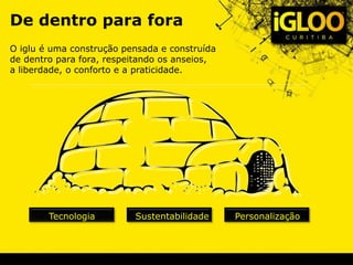 De dentro para fora
O iglu é uma construção pensada e construída
de dentro para fora, respeitando os anseios,
a liberdade, o conforto e a praticidade.
Tecnologia Sustentabilidade Personalização
 