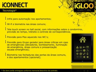 Tecnologia*
Infra para automação nos apartamentos;
Wi-fi e biometria nas áreas comuns;
Tela touch screen no hall social, com informações sobre o condomínio,
previsão do tempo, trânsito e controle de correspondência;
Previsão para Piso aquecido nos WC´s;
Previsão para Grupo gerador para áreas críticas em caso
de emergências (elevadores, bombeamento, iluminação
de emergência, áreas comuns e pressarização
escada emergência);
Biometria nas fechaduras das portas da áreas comuns,
e dos apartamentos (opcional);
* Os itens serão entregues conforme memorial descritivo de contrato.
 