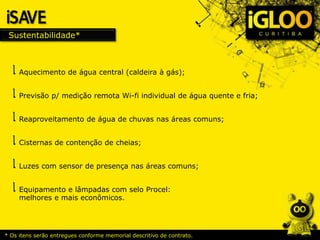 Sustentabilidade*
* Os itens serão entregues conforme memorial descritivo de contrato.
Aquecimento de água central (caldeira à gás);
Previsão p/ medição remota Wi-fi individual de água quente e fria;
Reaproveitamento de água de chuvas nas áreas comuns;
Cisternas de contenção de cheias;
Luzes com sensor de presença nas áreas comuns;
Equipamento e lâmpadas com selo Procel:
melhores e mais econômicos.
 