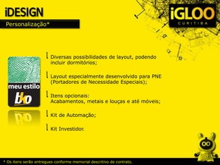 Personalização*
Diversas possibilidades de layout, podendo
incluir dormitórios;
Layout especialmente desenvolvido para PNE
(Portadores de Necessidade Especiais);
Itens opcionais:
Acabamentos, metais e louças e até móveis;
Kit de Automação;
Kit Investidor.
* Os itens serão entregues conforme memorial descritivo de contrato.
 