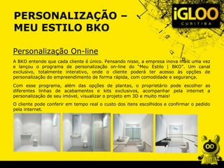 PERSONALIZAÇÃO –
MEU ESTILO BKO
Personalização On-line
A BKO entende que cada cliente é único. Pensando nisso, a empresa inova mais uma vez
e lançou o programa de personalização on-line do “Meu Estilo | BKO”. Um canal
exclusivo, totalmente interativo, onde o cliente poderá ter acesso às opções de
personalização do empreendimento de forma rápida, com comodidade e segurança.
Com esse programa, além das opções de plantas, o proprietário pode escolher as
diferentes linhas de acabamentos e kits exclusivos, acompanhar pela internet a
personalização de seu imóvel, visualizar o projeto em 3D e muito mais!
O cliente pode conferir em tempo real o custo dos itens escolhidos e confirmar o pedido
pela internet.
 