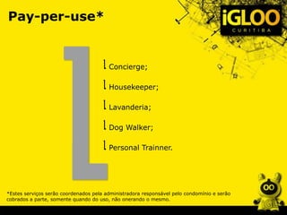 Pay-per-use*
Concierge;
Housekeeper;
Lavanderia;
Dog Walker;
Personal Trainner.
*Estes serviços serão coordenados pela administradora responsável pelo condomínio e serão
cobrados a parte, somente quando do uso, não onerando o mesmo.
 