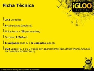Ficha Técnica
242 unidades;
8 coberturas (duplex);
Única torre – 28 pavimentos;
Terreno: 2.243m2;
6 unidades lado A + 6 unidades lado B;
302 vagas (0, 1 ou 2 vagas por apartamento INCLUINDO VAGAS AVULSAS
NA GARAGEM COMERCIAL*).
Áreas comuns entregues equipadas e decoradas.
 