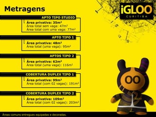 Metragens
Áreas comuns entregues equipadas e decoradas.
Área privativa: 35m2
Área total sem vaga: 47m2
Área total com uma vaga: 77m2
APTO TIPO STUDIO
Área privativa: 48m2
Área total (uma vaga): 95m2
APTO TIPO 1
Área privativa: 62m2
Área total (uma vaga): 116m2
APTOS TIPO 2
Área privativa: 99m2
Área total (com 02 vagas): 191m2
COBERTURA DUPLEX TIPO 1
Área privativa: 109m2
Área total (com 02 vagas): 203m2
COBERTURA DUPLEX TIPO 2
 