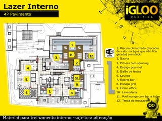 1. Piscina climatizada (trocador
de calor na água que não fica
gelada) com deck
2. Sauna
3. Fitness com spinning
4. Espaço gourmet
5. Salão de festas
6. Lounge
7. Sports bar
8. Espaço grill
9. Home office
10. Lavanderia
11. Pool lounge com bar e hidro
12. Tenda de massagem
Lazer Interno
4º Pavimento
Material para treinamento interno -sujeito a alteração
 