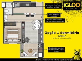 Opção 1 dormitório
48m2
OPÇÃO NA PERSONALIZAÇÃO
Infra para piso
aquecido.
Infra p/ fogão elétrico
Ponto para tanque ou
máquina de lavar.
Sacada espaçosa com
churrasqueira a carvão
e cuba.
Boudoir independente
das instalações sanitárias
Material para treinamento interno -sujeito a alteração
 