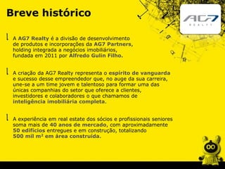 A AG7 Realty é a divisão de desenvolvimento
de produtos e incorporações da AG7 Partners,
holding integrada a negócios imobiliários,
fundada em 2011 por Alfredo Gulin Filho.
A experiência em real estate dos sócios e profissionais seniores
soma mais de 40 anos de mercado, com aproximadamente
50 edifícios entregues e em construção, totalizando
500 mil m2 em área construída.
A criação da AG7 Realty representa o espírito de vanguarda
e sucesso desse empreendedor que, no auge da sua carreira,
une-se a um time jovem e talentoso para formar uma das
únicas companhias do setor que oferece a clientes,
investidores e colaboradores o que chamamos de
inteligência imobiliária completa.
Breve histórico
 
