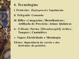8. Tecnologias i. Ferrovias:  Deployment  e Suprimento ii. Telégrafo : Comando iii. Rifles c/ magazine; Metralhadoras; Artilharia de Precisão; Armas Químicas  iv.  U-Boats ; Navios ( Dreadnought ); Aviões; Tanques; Caminhões v. Vapor; Eletricidade e Metalurgia Efeitos: Importância do carvão e dos derivados do petróleo.  