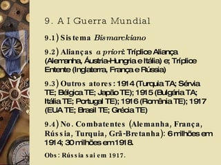 9. A I Guerra Mundial 9.1) Sistema  Bismarckiano 9.2) Alianças  a priori : Tríplice Aliança (Alemanha, Áustria-Hungria e Itália) e; Tríplice Entente (Inglaterra, França e Rússia) 9.3) Outros atores : 1914 (Turquia TA; Sérvia TE; Bélgica TE; Japão TE); 1915 (Bulgária TA; Itália TE; Portugal TE); 1916 (Romênia TE); 1917 (EUA TE; Brasil TE; Grécia TE) 9.4) No. Combatentes (Alemanha, França, Rússia, Turquia, Grã-Bretanha):  6 milhões em 1914; 30 milhões em 1918. Obs: Rússia sai em 1917.  