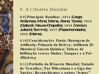 9. A I Guerra Mundial 9.9) Principais Batalhas: 1914  (Liege; Ardennes; Mons; Marne, Aisne; Ypres) ; 1915  (Galípoli; Neuve-Chapelle);  1916  (Verdun; Jutland; Somme) ; 1917  (Passchendaele) ; 1918  (Marne). 9.10)   Considerações Finais :  Barragem de Artilharia;   Primazia da Defesa; Artilharia (O Matador); Guerra Química; Táticas de Infiltração versos Ondas; Tanques e a Pré- Blitzkrieg   9.11) Prelúdio da II Guerra Mundial; Tratado de Versalhes; Paz Wilsoniana e a Liga das Nações; Revanchismos e outros “ismos” 