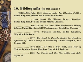 10. Bibliografia  (continuação) TERRAINE, John, 1963.  Douglas Haig: The Educated Soldier . United Kingdom, Weidenfeld & Nicholson military. _______________, 1964 (2003).  The Western Front: 1914-1918 . United Kingdom, Pen and Sword Miliatry Classics.   _____________, 1965 (1980).  The Great War: Wordsworth Military Library . United Kingdom, NTC/Contemporary Publishing Company.   _______________, 1976.  Trafalgar . London, United Kingdom, Sidgwick & Jackson.   ____________, 1977.  The Road to Passchendeale: the Flanders offensive of 1917: a study in inevitability .   United Kingdom, Leo Cooper Ltd.   ____________, 1978 (1981).  To Win a War: 1918, The Year of Victory . London, United Kingdom, Sidgwick & Jackson.   ____________, 1980.  The Smoke and The Fire: Myths and Anti-Myths of 