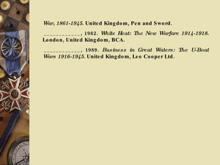 War, 1861-1945 . United Kingdom, Pen and Sword.   ____________, 1982.  White Heat: The New Warfare 1914-1918.  London, United Kingdom, BCA.   ____________, 1989.  Business in Great Waters: The U-Boat Wars 1916-1945 . United Kingdom, Leo Cooper Ltd.  
