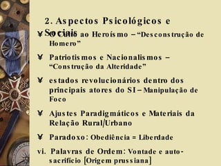 2. Aspectos Psicológicos e Sociais  O Culto ao Heroísmo  – “Desconstrução de Homero” Patriotismos e Nacionalismos  – “Construção da Alteridade” estados revolucionários dentro dos principais atores do SI  – Manipulação de Foco Ajustes Paradigmáticos e Materiais da Relação Rural/Urbano Paradoxo:  Obediência = Liberdade vi.  Palavras de Ordem:  Vontade e auto-sacrifício [Origem prussiana] 