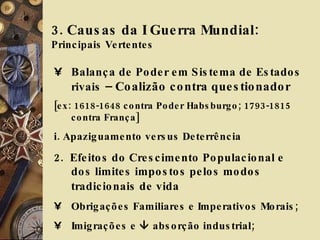 3. Causas da I Guerra Mundial:  Principais Vertentes Balança de Poder em Sistema de Estados rivais  – Coalizão contra questionador [ex: 1618-1648 contra Poder Habsburgo; 1793-1815 contra França] i. Apaziguamento versus Deterrência 2.  Efeitos do Crescimento Populacional e dos limites impostos pelos modos tradicionais de vida   Obrigações Familiares e Imperativos Morais;  Imigrações e    absorção industrial;  Retórica Revolucionária Marxista 