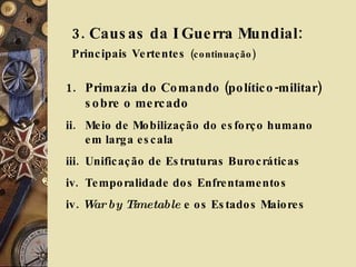 3. Causas da I Guerra Mundial:  Principais Vertentes   (continuação) Primazia do Comando (político-militar) sobre o mercado Meio de Mobilização do esforço humano em larga escala Unificação de Estruturas Burocráticas Temporalidade dos Enfrentamentos iv.  War by Timetable  e os Estados Maiores 