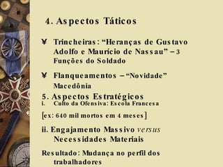 4. Aspectos Táticos  Trincheiras: “Heranças de Gustavo Adolfo e Maurício de Nassau”  – 3 Funções do Soldado Flanqueamentos  – “Novidade” Macedônia   5. Aspectos Estratégicos  Culto da Ofensiva: Escola Francesa [ex: 640 mil mortos em 4 meses] ii. Engajamento Massivo  versus  Necessidades Materiais Resultado: Mudança no perfil dos trabalhadores 