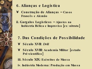 6. Alianças e Logística Construção de Alianças  –  Casos Francês e Alemão ii. Gargalos Logísticos  –  Ajustes na Indústria Bélica e Improviso [ex: nitrato] 7. Das Condições de Possibilidade Século XVII :  Drill Século XVIII : Academia Militar  [estado Pré-científico] iii. Século XIX : Exércitos de Massa iv. Indústria Moderna: Produção em Massa 