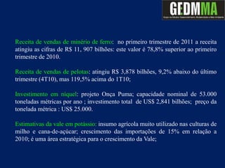 Receita de vendas de minério de ferro: no primeiro trimestre de 2011 a receita
atingiu as cifras de R$ 11, 907 bilhões: este valor é 78,8% superior ao primeiro
trimestre de 2010.

Receita de vendas de pelotas: atingiu R$ 3,878 bilhões, 9,2% abaixo do último
trimestre (4T10), mas 119,5% acima do 1T10;

Investimento em níquel: projeto Onça Puma; capacidade nominal de 53.000
toneladas métricas por ano ; investimento total de US$ 2,841 bilhões; preço da
tonelada métrica : US$ 25.000.

Estimativas da vale em potássio: insumo agrícola muito utilizado nas culturas de
milho e cana-de-açúcar; crescimento das importações de 15% em relação a
2010; é uma área estratégica para o crescimento da Vale;
 