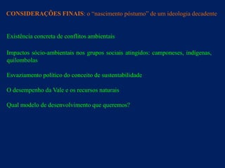 CONSIDERAÇÕES FINAIS: o “nascimento póstumo” de um ideologia decadente


Existência concreta de conflitos ambientais

Impactos sócio-ambientais nos grupos sociais atingidos: camponeses, indígenas,
quilombolas

Esvaziamento político do conceito de sustentabilidade

O desempenho da Vale e os recursos naturais

Qual modelo de desenvolvimento que queremos?
 