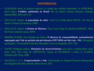 REFERÊNCIAS
•   ACSELRAD, Henri As práticas espaciais e o campo dos conflitos ambientais. In ACSELRAD,
    Henri (Org.). Conflitos ambientais no Brasil. Rio de Janeiro: Relume Dumará: Fundação
    Heinrich Böll, 2004. pp.13-35

•   FOUCAULT, Michel. A arqueologia do saber. Trad. Luiz Felipe Baeta NEVES. 7ªed. Rio de
    Janeiro: Forense Universitária, 2009a.

•   FOUCAULT, Michel. A Ordem do Discurso. Trad. Laura Fraga de Almeida SAMPAIO. 19ªed.
    São Paulo: Edições Loyola, 2009b

•   RIBEIRO JUNIOR, José Arnaldo dos Santos. O discurso de responsabilidade socioambiental
    empregado pela Vale no período pós-privatização (1997-2010) em São Luís - MA. Monografia
    (graduação) - Universidade Federal do Maranhão, Curso de Geografia, 2011.132p.

•   SACHS, Wolfgang (editor). Dicionário do desenvolvimento: guia para o conhecimento como
    poder. Trad. Vera Lúcia M. JOSCELYNE, Susana de GYALOKAY e Jaime A. CLASEN.
    Petrópolis, RJ: Vozes, 2000.

•   ZAGALLO, J. G. C. Compreendendo a Vale. Apresentação no Segundo Encontro Internacional
    dos Atingidos pela Vale. Sarzedo, Minas Gerais, 2011.
 