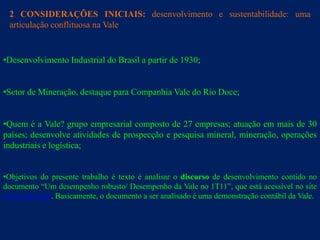 2 CONSIDERAÇÕES INICIAIS: desenvolvimento e sustentabilidade: uma
 articulação conflituosa na Vale


•Desenvolvimento Industrial do Brasil a partir de 1930;


•Setor de Mineração, destaque para Companhia Vale do Rio Doce;


•Quem é a Vale? grupo empresarial composto de 27 empresas; atuação em mais de 30
países; desenvolve atividades de prospecção e pesquisa mineral, mineração, operações
industriais e logística;


•Objetivos do presente trabalho é texto é analisar o discurso de desenvolvimento contido no
documento “Um desempenho robusto/ Desempenho da Vale no 1T11”, que está acessível no site
www.vale.com. Basicamente, o documento a ser analisado é uma demonstração contábil da Vale.
 