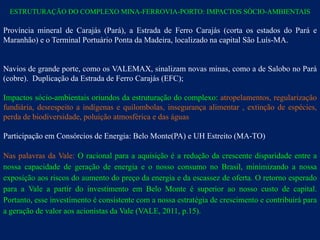 ESTRUTURAÇÃO DO COMPLEXO MINA-FERROVIA-PORTO: IMPACTOS SÓCIO-AMBIENTAIS

Província mineral de Carajás (Pará), a Estrada de Ferro Carajás (corta os estados do Pará e
Maranhão) e o Terminal Portuário Ponta da Madeira, localizado na capital São Luís-MA.


Navios de grande porte, como os VALEMAX, sinalizam novas minas, como a de Salobo no Pará
(cobre). Duplicação da Estrada de Ferro Carajás (EFC);

Impactos sócio-ambientais oriundos da estruturação do complexo: atropelamentos, regularização
fundiária, desrespeito a indígenas e quilombolas, insegurança alimentar , extinção de espécies,
perda de biodiversidade, poluição atmosférica e das águas

Participação em Consórcios de Energia: Belo Monte(PA) e UH Estreito (MA-TO)

Nas palavras da Vale: O racional para a aquisição é a redução da crescente disparidade entre a
nossa capacidade de geração de energia e o nosso consumo no Brasil, minimizando a nossa
exposição aos riscos do aumento do preço da energia e da escassez de oferta. O retorno esperado
para a Vale a partir do investimento em Belo Monte é superior ao nosso custo de capital.
Portanto, esse investimento é consistente com a nossa estratégia de crescimento e contribuirá para
a geração de valor aos acionistas da Vale (VALE, 2011, p.15).
 