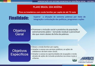 PLANO BRASIL SEM MISÉRIA Para os brasileiros com renda familiar per capita de até 70 reais Finalidade: Superar  a situação de extrema pobreza por meio de integração e articulação das políticas, programas e ações 