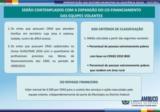 Os entes que possuam CRAS que atendam famílias em território cuja área é extensa, isolada, rural e de difícil acesso. Os entes que possuam CRAS cadastrados no Censo SUAS/CRAS 2010 com o quantitativo de profissionais previstos nas Metas de Desenvolvimento dos CRAS no período de 2009/2010. DOS CRITÉRIOS DE CLASSIFICAÇÃO Média calculada a partir das seguintes variáveis: •  Percentual de pessoas extremamente pobres    com base no CENSO 2010 IBGE •  Percentual de pessoas extremamente pobres    que residem em área rural SERÃO CONTEMPLADOS COM A EXPANSÃO DO CO-FINANCIAMENTO DAS EQUIPES VOLANTES DO REPASSE FINANCEIRO Valor mensal de 4.500 por CRAS para o custeio dos serviços e ações executadas pela equipe volante, independentemente do porte do Município ou Distrito Federal 