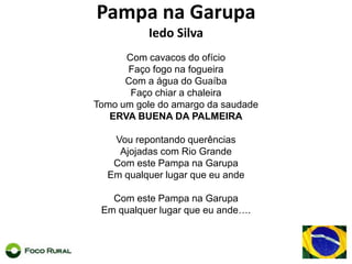 Pampa na Garupa Iedo SilvaCom cavacos do ofícioFaçofogonafogueiraCom a água do GuaíbaFaçochiar a chaleiraTomo um gole do amargo da saudadeERVA BUENA DA PALMEIRAVourepontandoquerênciasAjojadas com Rio GrandeCom este Pampa naGarupaEmqualquerlugarqueeuandeCom este Pampa naGarupaEmqualquerlugarqueeuande….