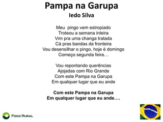 Pampa naGarupaIedo SilvaMeupingovemestropiadoTroteou a semanainteiraVim praumachangatratadaCáprasbandas da fronteiraVoudesensilhar o pingo, hoje é domingoComeçosegundafeira…VourepontandoquerênciasAjojadas com Rio GrandeCom este Pampa naGarupaEmqualquerlugarqueeuandeCom este Pampa naGarupaEmqualquerlugarqueeuande….
