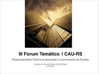 III Forum Temático | CAU-RS
Responsabilidade Técnica na Aprovação e Licenciamento de Projetos
Arquiteta e Urbanista Clarice Castro Debiagi
junho/2014
 