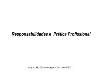 Responsabilidades e Prática Profissional
Arq. e Urb. Eduardo Jaeger – CAU A49309-0
 