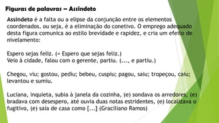 Figuras de palavras – Assíndeto
Assíndeto é a falta ou a elipse da conjunção entre os elementos
coordenados, ou seja, é a eliminação do conetivo. O emprego adequado
desta figura comunica ao estilo brevidade e rapidez, e cria um efeito de
nivelamento:
Espero sejas feliz. (= Espero que sejas feliz.)
Veio à cidade, falou com o gerente, partiu. (..., e partiu.)

Chegou, viu; gostou, pediu; bebeu, cuspiu; pagou, saiu; tropeçou, caiu;
levantou e sumiu.
Luciana, inquieta, subia à janela da cozinha, (e) sondava os arredores, (e)
bradava com desespero, até ouvia duas notas estridentes, (e) localizava o
fugitivo, (e) saía de casa como [...] (Graciliano Ramos)

 