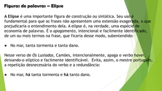 Figuras de palavras – Elipse
A Elipse é uma importante figura de construção ou sintática. Seu uso é
fundamental para que as frases não apresentem uma extensão exagerada, o que
prejudicaria o entendimento dela. A elipse é, na verdade, uma espécie de
economia de palavras. É o apagamento, intencional e facilmente identificado,
de um ou mais termos na frase, que ficaria desse modo, subentendido:
● No mar, tanta tormenta e tanto dano.
Nesse verso de Os Lusíadas, Camões, intencionalmente, apaga o verbo haver,
deixando-o elíptico e facilmente identificável. Evita, assim, o mestre português,
a repetição desnecessária do verbo e a redundância:
● No mar, há tanta tormenta e há tanto dano.

 