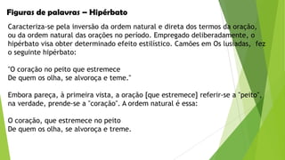 Figuras de palavras – Hipérbato
Caracteriza-se pela inversão da ordem natural e direta dos termos da oração,
ou da ordem natural das orações no período. Empregado deliberadamente, o
hipérbato visa obter determinado efeito estilístico. Camões em Os lusíadas, fez
o seguinte hipérbato:
"O coração no peito que estremece
De quem os olha, se alvoroça e teme."
Embora pareça, à primeira vista, a oração [que estremece] referir-se a "peito",
na verdade, prende-se a "coração". A ordem natural é essa:

O coração, que estremece no peito
De quem os olha, se alvoroça e treme.

 
