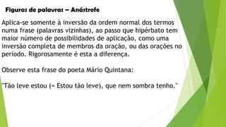 Figuras de palavras – Anástrofe

Aplica-se somente à inversão da ordem normal dos termos
numa frase (palavras vizinhas), ao passo que hipérbato tem
maior número de possibilidades de aplicação, como uma
inversão completa de membros da oração, ou das orações no
período. Rigorosamente é esta a diferença.
Observe esta frase do poeta Mário Quintana:
"Tão leve estou (= Estou tão leve), que nem sombra tenho."

 