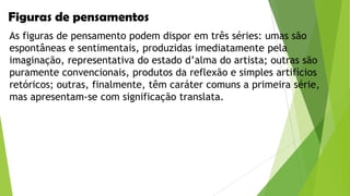 Figuras de pensamentos
As figuras de pensamento podem dispor em três séries: umas são
espontâneas e sentimentais, produzidas imediatamente pela
imaginação, representativa do estado d’alma do artista; outras são
puramente convencionais, produtos da reflexão e simples artifícios
retóricos; outras, finalmente, têm caráter comuns a primeira série,
mas apresentam-se com significação translata.

 