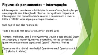 Figuras de pensamentos – interrogação
A Interrogação consiste na substituição de uma afirmação simples por
uma pergunta sem intenção de obter ou dar qualquer resposta. A
interrogação tem como finalidade realçar o pensamento e levar o
leitor a refletir sobre algo que é inquestionável...

Você não vê que pisa no meu pé?
"Pode o anjo do mal desafiar o Eterno?" (Pedro Luís)

"Homens, mulheres, que é isto? Quem vos trouxe a este estado? Quem
vos antecipou a morte? Quem vos amortalhou nesses tormentos?
Quem vos meteu nessas sepulturas? Quem?" (Padre A. Vieira)
"Quanta mentira não há num beijo? Quanto veneno? Quanta traição?
[...]" (Padre A. Vieira)

 