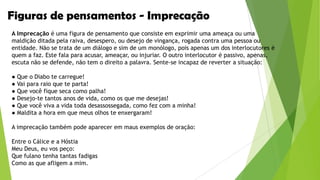 Figuras de pensamentos - Imprecação
A Imprecação é uma figura de pensamento que consiste em exprimir uma ameaça ou uma
maldição ditada pela raiva, desespero, ou desejo de vingança, rogada contra uma pessoa ou
entidade. Não se trata de um diálogo e sim de um monólogo, pois apenas um dos interlocutores é
quem a faz. Este fala para acusar, ameaçar, ou injuriar. O outro interlocutor é passivo, apenas,
escuta não se defende, não tem o direito a palavra. Sente-se incapaz de reverter a situação:
● Que o Diabo te carregue!
● Vai para raio que te parta!
● Que você fique seca como palha!
● Desejo-te tantos anos de vida, como os que me desejas!
● Que você viva a vida toda desassossegada, como fez com a minha!
● Maldita a hora em que meus olhos te enxergaram!
A imprecação também pode aparecer em maus exemplos de oração:
Entre o Cálice e a Hóstia
Meu Deus, eu vos peço:
Que fulano tenha tantas fadigas
Como as que afligem a mim.

 