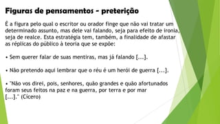 Figuras de pensamentos - preterição
É a figura pelo qual o escritor ou orador finge que não vai tratar um
determinado assunto, mas dele vai falando, seja para efeito de ironia,
seja de realce. Esta estratégia tem, também, a finalidade de afastar
as réplicas do público à teoria que se expõe:
• Sem querer falar de suas mentiras, mas já falando [...].
• Não pretendo aqui lembrar que o réu é um herói de guerra [...].
• "Não vos direi, pois, senhores, quão grandes e quão afortunados
foram seus feitos na paz e na guerra, por terra e por mar
[...]." (Cícero)

 