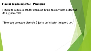 Figuras de pensamentos - Permissão
Figura pela qual o orador deixa ao juízo dos ouvintes a decisão
de alguma coisa:
“Se o que eu estou dizendo é justo ou injusto, julgae-o vós”

 