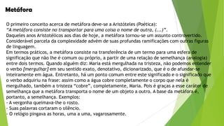 Metáfora
O primeiro conceito acerca de metáfora deve-se a Aristóteles (Poética):
“A metáfora consiste no transportar para uma coisa o nome de outra, (...)”.
Daqueles anos Aristotélicos aos dias de hoje, a metáfora tornou-se um assunto controvertido.
Considerável parcela da complexidade advém de suas profundas ramificações com outras figuras
de linguagem.
Em termos práticos, a metáfora consiste na transferência de um termo para uma esfera de
significação que não lhe é comum ou próprio, a partir de uma relação de semelhança (analogia)
entre dois termos. Quando alguém diz: Maria está mergulhada na tristeza, não podemos entender
o verbo [mergulhar] em seu sentido exato, denotativo, dicionarizado, que é o de afundar-se
inteiramente em água. Entretanto, há um ponto comum entre este significado e o significado que
o verbo adquiriu na frase: assim como a água cobre completamente o corpo que nela é
mergulhado, também a tristeza “cobre”, completamente, Maria. Pois é graças a esse caráter de
semelhança que a metáfora transporta o nome de um objeto a outro. A base da metáfora é,
portanto, a semelhança. Exemplos:
- A vergonha queimava-lhe o rosto.
- Suas palavras cortaram o silêncio.
- O relógio pingava as horas, uma a uma, vagarosamente.

 